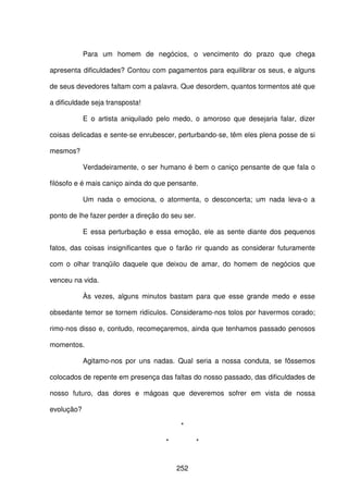 252
Para um homem de negócios, o vencimento do prazo que chega
apresenta dificuldades? Contou com pagamentos para equilibrar os seus, e alguns
de seus devedores faltam com a palavra. Que desordem, quantos tormentos até que
a dificuldade seja transposta!
E o artista aniquilado pelo medo, o amoroso que desejaria falar, dizer
coisas delicadas e sente-se enrubescer, perturbando-se, têm eles plena posse de si
mesmos?
Verdadeiramente, o ser humano é bem o caniço pensante de que fala o
filósofo e é mais caniço ainda do que pensante.
Um nada o emociona, o atormenta, o desconcerta; um nada leva-o a
ponto de lhe fazer perder a direção do seu ser.
E essa perturbação e essa emoção, ele as sente diante dos pequenos
fatos, das coisas insignificantes que o farão rir quando as considerar futuramente
com o olhar tranqüilo daquele que deixou de amar, do homem de negócios que
venceu na vida.
Às vezes, alguns minutos bastam para que esse grande medo e esse
obsedante temor se tornem ridículos. Consideramo-nos tolos por havermos corado;
rimo-nos disso e, contudo, recomeçaremos, ainda que tenhamos passado penosos
momentos.
Agitamo-nos por uns nadas. Qual seria a nossa conduta, se fôssemos
colocados de repente em presença das faltas do nosso passado, das dificuldades de
nosso futuro, das dores e mágoas que deveremos sofrer em vista de nossa
evolução?
*
* *
 