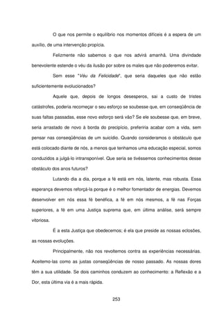 253
O que nos permite o equilíbrio nos momentos difíceis é a espera de um
auxílio, de uma intervenção propícia.
Felizmente não sabemos o que nos advirá amanhã. Uma divindade
benevolente estende o véu da ilusão por sobre os males que não poderemos evitar.
Sem esse "Véu da Felicidade", que seria daqueles que não estão
suficientemente evolucionados?
Aquele que, depois de longos desesperos, sai a custo de tristes
catástrofes, poderia recomeçar o seu esforço se soubesse que, em conseqüência de
suas faltas passadas, esse novo esforço será vão? Se ele soubesse que, em breve,
seria arrastado de novo à borda do precipício, preferiria acabar com a vida, sem
pensar nas conseqüências de um suicídio. Quando consideramos o obstáculo que
está colocado diante de nós, a menos que tenhamos uma educação especial, somos
conduzidos a julgá-lo intransponível. Que seria se tivéssemos conhecimentos desse
obstáculo dos anos futuros?
Lutando dia a dia, porque a fé está em nós, latente, mas robusta. Essa
esperança devemos reforçá-la porque é o melhor fomentador de energias. Devemos
desenvolver em nós essa fé benéfica, a fé em nós mesmos, a fé nas Forças
superiores, a fé em uma Justiça suprema que, em última análise, será sempre
vitoriosa.
É a esta Justiça que obedecemos; é ela que preside as nossas eclosões,
as nossas evoluções.
Principalmente, não nos revoltemos contra as experiências necessárias.
Aceitemo-las como as justas conseqüências de nosso passado. As nossas dores
têm a sua utilidade. Se dois caminhos conduzem ao conhecimento: a Reflexão e a
Dor, esta última via é a mais rápida.
 