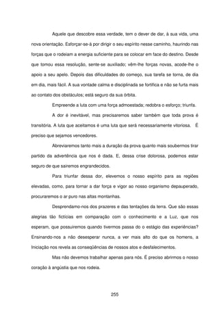 255
Aquele que descobre essa verdade, tem o dever de dar, à sua vida, uma
nova orientação. Esforçar-se-á por dirigir o seu espírito nesse caminho, haurindo nas
forças que o rodeiam a energia suficiente para se colocar em face do destino. Desde
que tomou essa resolução, sente-se auxiliado; vêm-lhe forças novas, acode-lhe o
apoio a seu apelo. Depois das dificuldades do começo, sua tarefa se torna, de dia
em dia, mais fácil. A sua vontade calma e disciplinada se fortifica e não se furta mais
ao contato dos obstáculos; está seguro da sua órbita.
Empreende a luta com uma força admoestada; redobra o esforço; triunfa.
A dor é inevitável, mas precisaremos saber também que toda prova é
transitória. A luta que aceitamos é uma luta que será necessariamente vitoriosa. É
preciso que sejamos vencedores.
Abreviaremos tanto mais a duração da prova quanto mais soubermos tirar
partido da advertência que nos é dada. E, dessa crise dolorosa, podemos estar
seguro de que sairemos engrandecidos.
Para triunfar dessa dor, elevemos o nosso espírito para as regiões
elevadas, como, para tornar a dar força e vigor ao nosso organismo depauperado,
procuraremos o ar puro nas altas montanhas.
Desprendamo-nos dos prazeres e das tentações da terra. Que são essas
alegrias tão fictícias em comparação com o conhecimento e a Luz, que nos
esperam, que possuiremos quando tivermos passa do o estágio das experiências?
Ensinando-nos a não desesperar nunca, a ver mais alto do que os homens, a
Iniciação nos revela as conseqüências de nossos atos e desfalecimentos.
Mas não devemos trabalhar apenas para nós. É preciso abrirmos o nosso
coração à angústia que nos rodeia.
 