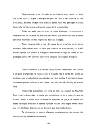 256
Devemos arrancar de nós todos os sentimentos maus, sentir que todos
nós somos um foco e que, a exemplo dos grandes centros de força e de luz que
Deus criou, devemos irradiar sobre todos os seres, fazer-lhes participar de nossa
força, velar por eles e pela potência de nossos bons pensamentos.
Então, no poder sempre novo de nossa irradiação, conheceremos a
alegria de dar, de sustentar aqueles que são fracos, que necessitam e se arrastam
como nós mesmos o fizemos no princípio da nossa iniciação.
Assim compreendida, a vida não cessa de ser uma luta, porém ela se
embeleza pelo conhecimento do bem que fazemos em torno de nós, do auxílio
levado àqueles que sofrem. A inteligência esclarecida vê logo as coisas, na sua
gradação relativa. Um otimismo clarividente adoça as inquietações do espírito.
*
* *
Contrariamente ao que pensam certos filósofos pessimistas, se a dor nos
é útil para avançarmos na nossa senda, a evolução não é senão dor. Existe, ao
contrário, uma grande alegria na evolução e no ritmo aceitos. O conhecimento das
harmonias que nos rodeiam é, sem cessar, para nós, ocasião de alegrias as mais
altas.
Procuremos surpreender, em torno de nós, os segredos da Natureza.
Para brotar e desenvolver, a planta tem necessidade de luz e calor; morreria na
sombra. Assim, a nossa alma necessita de expansão, de graça, de alegria, não
dessa satisfação brutal que é apenas o prazer, mas de uma alegria íntima e doce
que vem da afeição dos seus, da luz divina na qual estamos banhados.
Se vivêssemos no escuro, afastados constantemente dos outros, não
tardaríamos em perecer de neurastenia.
 