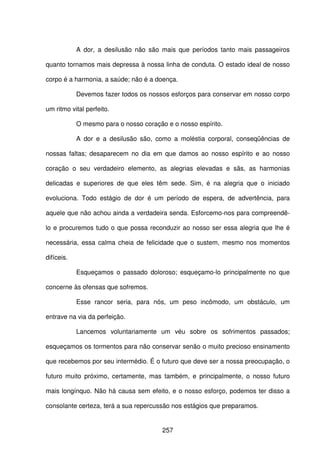 257
A dor, a desilusão não são mais que períodos tanto mais passageiros
quanto tornamos mais depressa à nossa linha de conduta. O estado ideal de nosso
corpo é a harmonia, a saúde; não é a doença.
Devemos fazer todos os nossos esforços para conservar em nosso corpo
um ritmo vital perfeito.
O mesmo para o nosso coração e o nosso espírito.
A dor e a desilusão são, como a moléstia corporal, conseqüências de
nossas faltas; desaparecem no dia em que damos ao nosso espírito e ao nosso
coração o seu verdadeiro elemento, as alegrias elevadas e sãs, as harmonias
delicadas e superiores de que eles têm sede. Sim, é na alegria que o iniciado
evoluciona. Todo estágio de dor é um período de espera, de advertência, para
aquele que não achou ainda a verdadeira senda. Esforcemo-nos para compreendê-
lo e procuremos tudo o que possa reconduzir ao nosso ser essa alegria que lhe é
necessária, essa calma cheia de felicidade que o sustem, mesmo nos momentos
difíceis.
Esqueçamos o passado doloroso; esqueçamo-lo principalmente no que
concerne às ofensas que sofremos.
Esse rancor seria, para nós, um peso incômodo, um obstáculo, um
entrave na via da perfeição.
Lancemos voluntariamente um véu sobre os sofrimentos passados;
esqueçamos os tormentos para não conservar senão o muito precioso ensinamento
que recebemos por seu intermédio. É o futuro que deve ser a nossa preocupação, o
futuro muito próximo, certamente, mas também, e principalmente, o nosso futuro
mais longínquo. Não há causa sem efeito, e o nosso esforço, podemos ter disso a
consolante certeza, terá a sua repercussão nos estágios que preparamos.
 