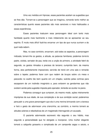 25
Uma vez metidos em hipnose, esses pacientes aceitam as sugestões que
se lhes dão. Tornam-se a personagem que se imaginou, tomando tanto melhor as
características quanto esses pacientes são mais sensíveis e mais habituados a
essas experiências.
Esses pacientes traduzem essa personagem ideal com tanto mais
facilidade quanto mais facilmente e mais nitidamente ela se apresentar ao seu
espírito. É muito mais difícil fazê-los encarnar um tipo de que nunca ouviram e do
qual nada sabem.
Mas, no caso contrário, encarnam, sob todos os aspectos, a personagem
indicada; tomam-lhe os gestos, a atitude, as palavras familiares; podemos torná-lo
padre, ciclista, serrador de pau; terão ora a unção do primeiro, a atividade febril do
segundo, os gestos ritmados e precisos do terceiro; cumprirão bem, da mesma
forma, atos perfeitamente impossíveis; servirão de trenó em uma sala e remarão
sobre o tapete; podemos fazer com que nadem de bruços sobre u'a mesa e
pescarão no soalho tão bem quanto em um chapéu; subirão pelas cortinas para
escaparem de um incêndio imaginário e, para evitarem os gendarmes que não
existem senão pela sugestão imposta pelo operador, tentarão se ocultar no piano.
Podemos conseguir que cumpram, do mesmo modo, ações inteiramente
impróprias da sua idade, de sua compleição e de sua condição social; poderemos
persuadir a uma grave personagem que ela é uma menina brincando com a boneca
e fará o gesto de adormecer uma criancinha; ao contrário, a menina tomará as
atitudes solenes e rebarbativas de um magistrado interrogando um acusado.
O paciente adormecido escreverá não segundo o seu hábito, mas
segundo a personalidade que foi obrigado a incorporar. Uma mulher elegante
tomará a caligrafia grosseira e complicada de um camponês sagaz e astuto, e
 