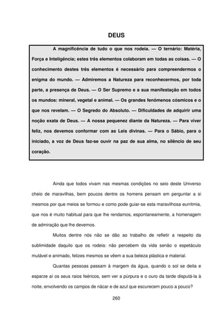 260
DEUS
A magnificência de tudo o que nos rodeia. — O ternário: Matéria,
Força e Inteligência; estes três elementos colaboram em todas as coisas. — O
conhecimento destes três elementos é necessário para compreendermos o
enigma do mundo. — Admiremos a Natureza para reconhecermos, por toda
parte, a presença de Deus. — O Ser Supremo e a sua manifestação em todos
os mundos: mineral, vegetal e animal. — Os grandes fenômenos cósmicos e o
que nos revelam. — O Segredo do Absoluto. — Dificuldades de adquirir uma
noção exata de Deus. — A nossa pequenez diante da Natureza. — Para viver
feliz, nos devemos conformar com as Leis divinas. — Para o Sábio, para o
iniciado, a voz de Deus faz-se ouvir na paz de sua alma, no silêncio de seu
coração.
Ainda que todos vivam nas mesmas condições no seio deste Universo
cheio de maravilhas, bem poucos dentre os homens pensam em perguntar a si
mesmos por que meios se formou e como pode guiar-se esta maravilhosa eurritmia,
que nos é muito habitual para que lhe rendamos, espontaneamente, a homenagem
de admiração que lhe devemos.
Muitos dentre nós não se dão ao trabalho de refletir a respeito da
sublimidade daquilo que os rodeia: não percebem da vida senão o espetáculo
mutável e animado, felizes mesmos se vêem a sua beleza plástica e material.
Quantas pessoas passam à margem da água, quando o sol se deita e
esparze aí os seus raios feéricos, sem ver a púrpura e o ouro da tarde disputá-la à
noite, envolvendo os campos de nácar e de azul que escurecem pouco a pouco?
 