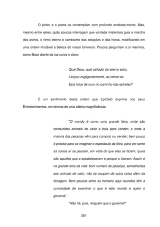261
O pintor e o poeta os contemplam com profundo arrebata-mento. Mas,
mesmo entre estes, quão poucos interrogam que vontade misteriosa guia a marcha
dos astros, o ritmo eterno e cambiante das estações e das horas, modificando em
uma ordem imutável a beleza do nosso Universo. Poucos perguntam a si mesmos,
como Booz diante da lua curva e clara:
Qual Deus, qual ceifador do eterno estio,
Lançou negligentemente, ao retirar-se,
Esta foice de ouro no caminho das estrelas?
É um sentimento desta ordem que Epícteto exprime nos seus
Entretenimentos, em termos de uma sóbria magnificência:
"O mundo é como uma grande feira, onde são
conduzidos animais de valor e bois para vender; e onde a
maioria das pessoas vêm para comprar ou vender; bem pouco
é preciso para se imaginar o espetáculo da feira, para ver como
as coisas aí se passam, em vista do que elas se fazem, quais
são aqueles que a estabeleceram e porque o fizeram. Assim é
na grande feira da vida: bom número de pessoas, semelhantes
aos animais de valor, não se ocupam de outra coisa além da
forragem. Bem poucos entre os homens aqui reunidos têm a
curiosidade de examinar o que é este mundo e quem o
governa”.
"Não há, pois, ninguém que o governe?”
 
