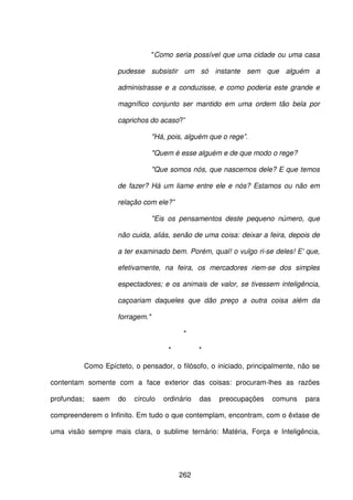 262
"Como seria possível que uma cidade ou uma casa
pudesse subsistir um só instante sem que alguém a
administrasse e a conduzisse, e como poderia este grande e
magnífico conjunto ser mantido em uma ordem tão bela por
caprichos do acaso?”
"Há, pois, alguém que o rege”.
"Quem é esse alguém e de que modo o rege?
"Que somos nós, que nascemos dele? E que temos
de fazer? Há um liame entre ele e nós? Estamos ou não em
relação com ele?”
"Eis os pensamentos deste pequeno número, que
não cuida, aliás, senão de uma coisa: deixar a feira, depois de
a ter examinado bem. Porém, qual! o vulgo ri-se deles! E' que,
efetivamente, na feira, os mercadores riem-se dos simples
espectadores; e os animais de valor, se tivessem inteligência,
caçoariam daqueles que dão preço a outra coisa além da
forragem."
*
* *
Como Epícteto, o pensador, o filósofo, o iniciado, principalmente, não se
contentam somente com a face exterior das coisas: procuram-lhes as razões
profundas; saem do círculo ordinário das preocupações comuns para
compreenderem o Infinito. Em tudo o que contemplam, encontram, com o êxtase de
uma visão sempre mais clara, o sublime ternário: Matéria, Força e Inteligência,
 