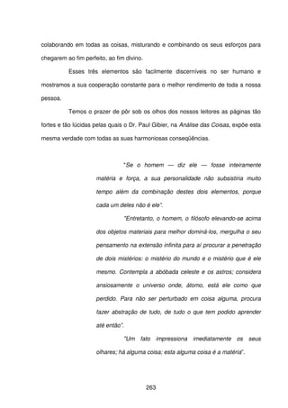 263
colaborando em todas as coisas, misturando e combinando os seus esforços para
chegarem ao fim perfeito, ao fim divino.
Esses três elementos são facilmente discerníveis no ser humano e
mostramos a sua cooperação constante para o melhor rendimento de toda a nossa
pessoa.
Temos o prazer de pôr sob os olhos dos nossos leitores as páginas tão
fortes e tão lúcidas pelas quais o Dr. Paul Gibier, na Análise das Coisas, expõe esta
mesma verdade com todas as suas harmoniosas conseqüências.
"Se o homem — diz ele — fosse inteiramente
matéria e força, a sua personalidade não subsistiria muito
tempo além da combinação destes dois elementos, porque
cada um deles não é ele”.
"Entretanto, o homem, o filósofo elevando-se acima
dos objetos materiais para melhor dominá-los, mergulha o seu
pensamento na extensão infinita para aí procurar a penetração
de dois mistérios: o mistério do mundo e o mistério que é ele
mesmo. Contempla a abóbada celeste e os astros; considera
ansiosamente o universo onde, átomo, está ele como que
perdido. Para não ser perturbado em coisa alguma, procura
fazer abstração de tudo, de tudo o que tem podido aprender
até então”.
"Um fato impressiona imediatamente os seus
olhares; há alguma coisa; esta alguma coisa é a matéria”.
 