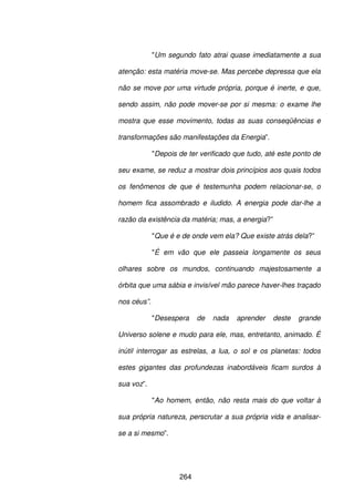 264
"Um segundo fato atrai quase imediatamente a sua
atenção: esta matéria move-se. Mas percebe depressa que ela
não se move por uma virtude própria, porque é inerte, e que,
sendo assim, não pode mover-se por si mesma: o exame lhe
mostra que esse movimento, todas as suas conseqüências e
transformações são manifestações da Energia”.
"Depois de ter verificado que tudo, até este ponto de
seu exame, se reduz a mostrar dois princípios aos quais todos
os fenômenos de que é testemunha podem relacionar-se, o
homem fica assombrado e iludido. A energia pode dar-lhe a
razão da existência da matéria; mas, a energia?”
"Que é e de onde vem ela? Que existe atrás dela?”
"É em vão que ele passeia longamente os seus
olhares sobre os mundos, continuando majestosamente a
órbita que uma sábia e invisível mão parece haver-lhes traçado
nos céus”.
"Desespera de nada aprender deste grande
Universo solene e mudo para ele, mas, entretanto, animado. É
inútil interrogar as estrelas, a lua, o sol e os planetas: todos
estes gigantes das profundezas inabordáveis ficam surdos à
sua voz”.
"Ao homem, então, não resta mais do que voltar à
sua própria natureza, perscrutar a sua própria vida e analisar-
se a si mesmo”.
 