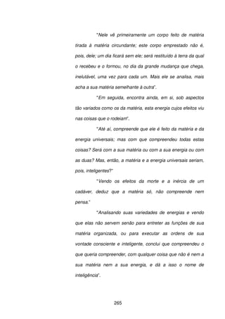 265
"Nele vê primeiramente um corpo feito de matéria
tirada à matéria circundante; este corpo emprestado não é,
pois, dele; um dia ficará sem ele; será restituído à terra da qual
o recebeu e o formou, no dia da grande mudança que chega,
inelutável, uma vez para cada um. Mais ele se analisa, mais
acha a sua matéria semelhante à outra”.
"Em seguida, encontra ainda, em si, sob aspectos
tão variados como os da matéria, esta energia cujos efeitos viu
nas coisas que o rodeiam”.
"Até aí, compreende que ele é feito da matéria e da
energia universais; mas com que compreendeu todas estas
coisas? Será com a sua matéria ou com a sua energia ou com
as duas? Mas, então, a matéria e a energia universais seriam,
pois, inteligentes?”
"Vendo os efeitos da morte e a inércia de um
cadáver, deduz que a matéria só, não compreende nem
pensa.”
"Analisando suas variedades de energias e vendo
que elas não servem senão para entreter as funções de sua
matéria organizada, ou para executar as ordens de sua
vontade consciente e inteligente, conclui que compreendeu o
que queria compreender, com qualquer coisa que não é nem a
sua matéria nem a sua energia, e dá a isso o nome de
inteligência”.
 