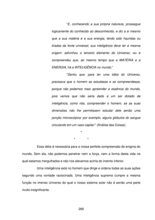 266
“E, conhecendo a sua própria natureza, prossegue
logicamente do conhecido ao desconhecido, e diz a si mesmo
que a sua matéria e a sua energia, tendo sido hauridas ou
tiradas da fonte universal, sua inteligência deve ter a mesma
origem: adivinhou o terceiro elemento do Universo; viu e
compreendeu que, ao mesmo tempo que a MATÉRIA e a
ENERGIA, há a INTELIGÊNCIA no mundo.”
"Sentiu que, para ter uma idéia do Universo,
precisava que o homem se estudasse e se compreendesse,
porque não podemos mais apreender a essência do mundo,
pois vemos que não seria dado a um ser dotado de
inteligência, como nós, compreender o homem, se as suas
dimensões não lhe permitissem estudar dele senão uma
porção microscópica: por exemplo, alguns glóbulos do sangue
circulando em um vaso capilar." (Análise das Coisas)
*
* *
Essa idéia é necessária para a nossa perfeita compreensão do enigma do
mundo. Sem ela, não podemos penetrar nem a força, nem a forma desta vida na
qual estamos mergulhados e não nos elevamos acima do instinto inferior.
Uma inteligência está no homem que dirige e ordena todas as suas ações
segundo uma vontade raciocinada. Uma inteligência suprema cumpre a mesma
função no imenso Universo do qual o nosso sistema solar não é senão uma parte
muito insignificante.
 