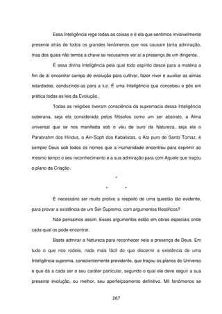 267
Essa Inteligência rege todas as coisas e é ela que sentimos invisivelmente
presente atrás de todos os grandes fenômenos que nos causam tanta admiração,
mas dos quais não temos a chave se recusamos ver aí a presença de um dirigente.
É essa divina Inteligência pela qual todo espírito desce para a matéria a
fim de aí encontrar campo de evolução para cultivar, fazer viver e auxiliar as almas
retardadas, conduzindo-as para a luz. É uma Inteligência que concebeu e pôs em
prática todas as leis da Evolução.
Todas as religiões tiveram consciência da supremacia dessa Inteligência
soberana, seja ela considerada pelos filósofos como um ser abstrato, a Alma
universal que se nos manifesta sob o véu de ouro da Natureza, seja ela o
Parabrahm dos Hindus, o Ain-Soph dos Kabalistas, o Ato puro de Santo Tomaz, é
sempre Deus sob todos os nomes que a Humanidade encontrou para exprimir ao
mesmo tempo o seu reconhecimento e a sua admiração para com Aquele que traçou
o plano da Criação.
*
* *
É necessário ser muito prolixo a respeito de uma questão tão evidente,
para provar a existência de um Ser Supremo, com argumentos filosóficos?
Não pensamos assim. Esses argumentos estão em obras especiais onde
cada qual os pode encontrar.
Basta admirar a Natureza para reconhecer nela a presença de Deus. Em
tudo o que nos rodeia, nada mais fácil do que discernir a existência de uma
Inteligência suprema, conscientemente previdente, que traçou os planos do Universo
e que dá a cada ser o seu caráter particular, segundo o qual ele deve seguir a sua
presente evolução, ou melhor, seu aperfeiçoamento definitivo. Mil fenômenos se
 