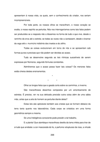 268
apresentam à nossa vista, os quais, sem o conhecimento do criador, nos seriam
incompreensíveis.
Por toda parte, os nossos olhos se maravilham, o nosso coração se
exalta, o nosso espírito se perturba. Nós nos interrogaríamos como tais fatos podem
ser produzidos se a resposta não a lêssemos na forma de tudo o que vive, desde o
raminho da erva até a estrela; se todas as vozes não a cantassem, desde o bramar
da vaga até o murmúrio indistinto dos insetos e do zéfiro.
Todas as coisas evolucionam em torno de nós e se apresentam sob
formas puras e precisas que não podem ser devidas ao acaso.
Tudo se desenvolve segundo as leis rítmicas suscetíveis de serem
expressas por Números, segundo fórmulas constantes.
Admitiremos que o acaso possa fazer tais coisas? Os menores fatos
estão cheios destes ensinamentos.
*
* *
Olhai os longos fetos que a geada corta sobre os caminhos, o inverno.
São maravilhosos desenhos compostos por um amontoamento de
estrelas. É preciso, ver na sua delicada precisão outra coisa além de uma sábia
mão, antes que a arte do homem se perturbe diante deles?
Estas leis são aplicáveis também aos cristais que se formam debaixo da
terra tanto quanto nos laboratórios. Cada corpo se cristaliza em uma forma
geométrica sempre a mesma.
Só uma Inteligência consciente pode presidir a tal trabalho.
E a planta! Que alambique maravilhoso destila da lama infeta para tirar de
si tudo que arrebata: a cor mascarada do lis, o perfume voluptuoso da rosa, a virtude
 