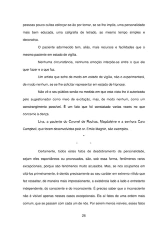 26
pessoas pouco cultas esforçar-se-ão por tomar, se se lhe impôs, uma personalidade
mais bem educada, uma caligrafia de letrado, ao mesmo tempo simples e
decorativa.
O paciente adormecido tem, aliás, mais recursos e facilidades que o
mesmo paciente em estado de vigília.
Nenhuma circunstância, nenhuma emoção interpõe-se entre o que ele
quer fazer e o que faz.
Um artista que sofre de medo em estado de vigília, não o experimentará,
de modo nenhum, se se lhe solicitar representar em estado de hipnose.
Não vê o seu público senão na medida em que esta vista lhe é autorizada
pelo sugestionador como meio de excitação, mas, de modo nenhum, como um
constrangimento possível. É um fato que foi constatado varias vezes no que
concerne à dança.
Lina, a paciente do Coronel de Rochas, Magdaleine e a senhora Caro
Campbell, que foram desenvolvidas pelo sr. Emile Magnin, são exemplos.
*
* *
Certamente, todos estes fatos de desdobramento da personalidade,
sejam eles espontâneos ou provocados, são, sob essa forma, fenômenos raros
excepcionais, porque são fenômenos muito acusados. Mas, se nos ocupamos em
citá-los primeiramente, é devido precisamente ao seu caráter em extremo nítido que
fez ressaltar, de maneira mais impressionante, a existência lado a lado e entretanto
independente, do consciente e do inconsciente. É preciso saber que o inconsciente
não é visível apenas nesses casos excepcionais. Eis aí fatos de uma ordem mais
comum, que se passam com cada um de nós. Por serem menos visíveis, esses fatos
 