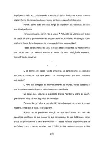 270
impróprio à visão e, contrafazendo a estrutura interior, limitou-se apenas a essa
cópia informe do mais delicado dos nossos sentidos: o aparelho fotográfico.
Porém, como tudo isso está longe do esplendor da Natureza, de sua
admirável perfeição!
Temos a imagem, porém não a visão. A Natureza sai vitoriosa em todos
os casos em que o gênio humano se encontra com ela. O espírito e o coração ficam
confusos diante de tantas provas de uma superioridade incontestável.
Todos os fenômenos da vida, todos os atos conscientes ou inconscientes
dos seres que nos rodeiam cantam o louvor de uma Inteligência suprema,
consciência do Universo.
*
* *
E se saímos do nosso restrito ambiente, se consideramos os grandes
fenômenos cósmicos, até que ponto nos submergiremos em uma profunda
admiração?
O ritmo das estações dá alternativamente, ao mundo, novos aspectos e
rios anuncia os acontecimentos naturais de nossa existência.
Os astros que, segundo a expressão bíblica, "cantam a glória de Deus",
gravitam em torno de nós, seguindo leis imutáveis.
Estamos longe deles, e nos são tão estranhos que concebemos, a seu
respeito, erros que, a custo, se dissiparam.
Apenas — se prestamos atenção — nos certificamos, por meio de
aparelhos científicos, de sua massa, de sua composição, de sua distância e, como
disse tão poeticamente Camilo Flammarion: — "esses mundos longínquos que se
embalam, como o nosso, no éter, sob o balouçar das mesmas energias e das
 