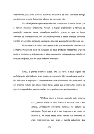 271
mesmas leis, são, como o nosso, a sede da atividade e da vida"; são letras de fogo
que escrevem o nome divino mais alto que as nuvens do céu.
Essa Inteligência suprema que eles nos manifestam, dotou-os de leis que
o homem descobre lentamente. Newton e Kepler encontraram a fórmula da
gravitação universal, desse maravilhoso equilíbrio, graças ao qual as forças
adversas se contrabalançam, em uma ordem perfeita. E essas energias contrárias
mantêm em um ritmo constante o curso dos planetas que gravitam em torno do sol.
O astro que nos cativa, tanto quanto a flor que nos encanta, mostram-nos
a mesma Inteligência ativa na realização de seus prodígios incessantes. O poeta
canta, o pensador se entusiasma e o sábio, que parece mais ponderado pela forma
de suas pesquisas, não lhe cede nada em admiração.
*
* *
Lineu, o grande botânico sueco, olha as flores e seus órgãos tão
perfeitamente adaptados às suas funções e, entretanto, tão maravilhosos ao olhar,
tão deliciosos à respiração. Compreende que uma tal harmonia não pode provir de
um encontro fortuito, pois ela se repete tantas vezes que a mesma flor existe e se
reproduz segundo leis que não mudam e é o que lhe arranca estas palavras:
"O Deus eterno e imenso, sabendo tudo, podendo
tudo, passou diante de mim. Não o vi em face, mas o seu
reflexo, arrebatando minh'alma, lançou-a no estupor da
admiração. Segui aqui e ali o seu traço entre as coisas da
criação; e, em todas essas obras, mesmo nas menores, as
mais imperceptíveis, que força e quanta sabedoria! Que
 