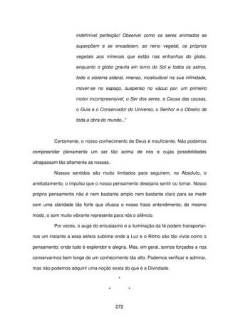 272
indefinível perfeição! Observei como os seres animados se
superpõem e se encadeiam, ao reino vegetal, os próprios
vegetais aos minerais que estão nas entranhas do globo,
enquanto o globo gravita em torno do Sol e todos os astros,
todo o sistema sideral, imenso, incalculável na sua infinidade,
mover-se no espaço, suspenso no vácuo por. um primeiro
motor incompreensível, o Ser dos seres, a Causa das causas,
o Guia e o Conservador do Universo, o Senhor e o Obreiro de
toda a obra do mundo..."
Certamente, o nosso conhecimento de Deus é insuficiente. Não podemos
compreender plenamente um ser tão acima de nós e cujas possibilidades
ultrapassam tão altamente as nossas.
Nossos sentidos são muito limitados para seguirem, no Absoluto, o
arrebatamento, o impulso que o nosso pensamento desejaria sentir ou tomar. Nosso
próprio pensamento não é nem bastante amplo nem bastante claro para se medir
com uma claridade tão forte que ofusca o nosso fraco entendimento; do mesmo
modo, o som muito vibrante representa para nós o silêncio.
Por vezes, o auge do entusiasmo e a iluminação da fé podem transportar-
nos um instante a essa esfera sublime onde a Luz e o Ritmo são tão vivos como o
pensamento; onde tudo é esplendor e alegria. Mas, em geral, somos forçados a nos
conservarmos bem longe de um conhecimento tão alto. Podemos verificar e admirar,
mas não podemos adquirir uma noção exata do que é a Divindade.
*
* *
 