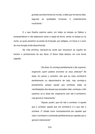 274
grandes acontecimentos do mundo, a idéia que formamos dele,
segundo as qualidades humanas, é evidentemente
insuficiente."
E o que Goethe exprime assim, em todos os tempos os Sábios o
compreenderam e não esperavam achar a noção do divino, senão no êxtase ou na
morte, os quais penetram as portas da Evolução, por estágios, um breve e o outro
de uma duração ainda desconhecida.
Na índia primitiva, elevavam-se vozes que recusavam ao orgulho do
homem o conhecimento de seu Deus. O Sama Veda declara, em uma forma
sagrada:
"Se dizes: Eu conheço perfeitamente o Ser supremo,
engana-te; quem poderia enumerar os seus atributos? Se
dizes: Eu penso o contrário, não que eu creia conhecê-lo
perfeitamente ou desconhecê-lo de todo, mas conheço-o
parcialmente, porque aquele que conheceu todas as
manifestações dos deuses que procedem dele, conheceu o Ser
supremo; se tu dizes isto, enganas-te; isso não é conhecê-lo,
mas ignorá-lo inteiramente.”
"Aquele, porém, que crê não o conhecer, é aquele
que o conhece; aquele que crê conhecê-lo é o que não o
conhece. E' olhado como incompreensível por aqueles que
mais o conhecem e conhecido perfeitamente por aqueles que o
ignoram inteiramente."
 