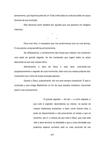 277
pensamento, que façamos parte de um Todo onde todas as criaturas estão em graus
diversos de sua evolução.
Não devemos sentir desdém por aqueles que nos parecem em estágios
inferiores.
*
* *
Para viver feliz, é necessário que nos conformemos com as Leis divinas.
É-nos preciso compreendê-las primeiramente.
Se refletíssemos, o conhecimento das forças que rodeiam nos revelariam
uma parte do grande segredo. As leis constantes que regem todos os seres
desvendar-se-iam aos nossos olhos.
Admiraremos a obra de Deus e esta obra, ensinando-nos
progressivamente o segredo de suas harmonias, ditar-nos-á as nossas próprias leis,
mostrando-nos o ritmo de nossa evolução pessoal.
Quanto a Deus, propriamente, ele nos será sempre inacessível. É esta a
conclusão a que chega Maeterlinck no fim de seus estudos iniciáticos, resumindo
assim o seu ensinamento:
"O grande segredo — diz ele — o único segredo, é
que tudo é segredo. Aprendamos ao menos, na escola de
nossos misteriosos ancestrais, a fazer, como fizeram eles, a
parte do desconhecido e não procuremos ali senão o que se
encontra, isto é, a certeza de que tudo é Deus, que tudo está
nele e deve terminar na felicidade e que a única divindade que
podemos esperar conhecer está no mais profundo de nós
 