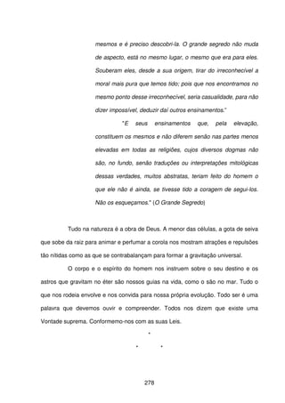 278
mesmos e é preciso descobri-la. O grande segredo não muda
de aspecto, está no mesmo lugar, o mesmo que era para eles.
Souberam eles, desde a sua origem, tirar do irreconhecível a
moral mais pura que temos tido; pois que nos encontramos no
mesmo ponto desse irreconhecível, seria casualidade, para não
dizer impossível, deduzir daí outros ensinamentos.”
"E seus ensinamentos que, pela elevação,
constituem os mesmos e não diferem senão nas partes menos
elevadas em todas as religiões, cujos diversos dogmas não
são, no fundo, senão traduções ou interpretações mitológicas
dessas verdades, muitos abstratas, teriam feito do homem o
que ele não é ainda, se tivesse tido a coragem de segui-los.
Não os esqueçamos." (O Grande Segredo)
Tudo na natureza é a obra de Deus. A menor das células, a gota de seiva
que sobe da raiz para animar e perfumar a corola nos mostram atrações e repulsões
tão nítidas como as que se contrabalançam para formar a gravitação universal.
O corpo e o espírito do homem nos instruem sobre o seu destino e os
astros que gravitam no éter são nossos guias na vida, como o são no mar. Tudo o
que nos rodeia envolve e nos convida para nossa própria evolução. Todo ser é uma
palavra que devemos ouvir e compreender. Todos nos dizem que existe uma
Vontade suprema. Conformemo-nos com as suas Leis.
*
* *
 