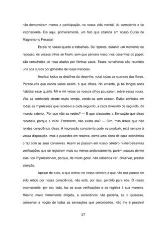 27
não demonstram menos a participação, na nossa vida mental, do consciente e do
inconsciente. Eis aqui, primeiramente, um fato que citamos em nosso Curso de
Magnetismo Pessoal:
Estais no vosso quarto e trabalhais. De repente, durante um momento de
repouso, os vossos olhos se fixam, sem que penseis nisso, nos desenhos do papel;
são ramalhetes de rosa atados por fitinhas azuis. Esses ramalhetes são reunidos
uns aos outros por grinaldas de rosas menores.
Analisai todos os detalhes do desenho, notai todas as nuances das flores.
Parece-vos que nunca vistes assim, o que olhais. No entanto, já há longos anos
habitais esse quarto. Mil e mil vezes os vossos olhos pousaram sobre essas rosas.
Vós as conheceis desde muito tempo, vendo-as sem cessar. Estão contidas em
todas as impressões que recebeis a cada segundo, a cada milésimo de segundo, do
mundo exterior. Por que não as vedes? — E que afastastes a Sensação que disso
recebeis, porque é inútil. Entretanto, não existe ela? — Sim, mas dizeis que não
tendes consciência disso. A impressão consciente pode se produzir, está sempre à
vossa disposição, mas a pusestes em reserva, como uma dona-de-casa econômica
o faz com as suas conservas. Assim se passam em nosso cérebro numerosíssimas
verificações que se registram mais ou menos profundamente, porém poucas dentre
elas nos impressionam, porque, de modo geral, não sabemos ver, observar, prestar
atenção.
Apesar de tudo, o que entrou no nosso cérebro e que não nos parece ter
sido retido por nossa consciência, não está, por isso, perdido para nós. O nosso
inconsciente, por seu lado, faz as suas verificações e as registra à sua maneira.
Mesmo muito firmemente dirigida, a consciência não poderia, se o quisesse,
conservar a noção de todas as sensações que percebemos; não lhe é possível
 