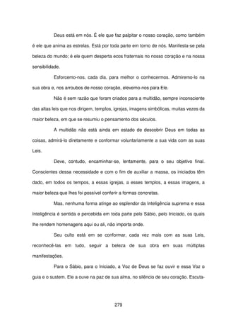 279
Deus está em nós. É ele que faz palpitar o nosso coração, como também
é ele que anima as estrelas. Está por toda parte em torno de nós. Manifesta-se pela
beleza do mundo; é ele quem desperta ecos fraternais no nosso coração e na nossa
sensibilidade.
Esforcemo-nos, cada dia, para melhor o conhecermos. Admiremo-lo na
sua obra e, nos arroubos de nosso coração, elevemo-nos para Ele.
Não é sem razão que foram criados para a multidão, sempre inconsciente
das altas leis que nos dirigem, templos, igrejas, imagens simbólicas, muitas vezes da
maior beleza, em que se resumiu o pensamento dos séculos.
A multidão não está ainda em estado de descobrir Deus em todas as
coisas, admirá-lo diretamente e conformar voluntariamente a sua vida com as suas
Leis.
Deve, contudo, encaminhar-se, lentamente, para o seu objetivo final.
Conscientes dessa necessidade e com o fim de auxiliar a massa, os iniciados têm
dado, em todos os tempos, a essas igrejas, a esses templos, a essas imagens, a
maior beleza que lhes foi possível conferir a formas concretas.
Mas, nenhuma forma atinge ao esplendor da Inteligência suprema e essa
Inteligência é sentida e percebida em toda parte pelo Sábio, pelo Iniciado, os quais
lhe rendem homenagens aqui ou ali, não importa onde.
Seu culto está em se conformar, cada vez mais com as suas Leis,
reconhecê-las em tudo, seguir a beleza de sua obra em suas múltiplas
manifestações.
Para o Sábio, para o Iniciado, a Voz de Deus se faz ouvir e essa Voz o
guia e o sustem. Ele a ouve na paz de sua alma, no silêncio de seu coração. Escuta-
 