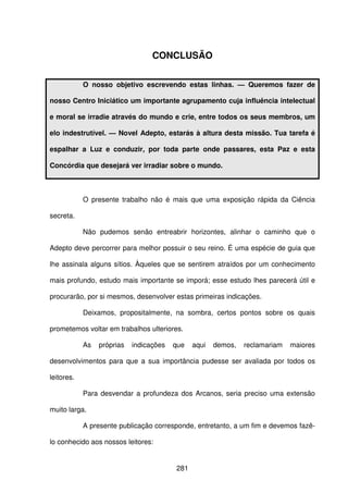 281
CONCLUSÃO
O nosso objetivo escrevendo estas linhas. — Queremos fazer de
nosso Centro Iniciático um importante agrupamento cuja influência intelectual
e moral se irradie através do mundo e crie, entre todos os seus membros, um
elo indestrutível. — Novel Adepto, estarás à altura desta missão. Tua tarefa é
espalhar a Luz e conduzir, por toda parte onde passares, esta Paz e esta
Concórdia que desejará ver irradiar sobre o mundo.
O presente trabalho não é mais que uma exposição rápida da Ciência
secreta.
Não pudemos senão entreabrir horizontes, alinhar o caminho que o
Adepto deve percorrer para melhor possuir o seu reino. É uma espécie de guia que
lhe assinala alguns sítios. Àqueles que se sentirem atraídos por um conhecimento
mais profundo, estudo mais importante se imporá; esse estudo lhes parecerá útil e
procurarão, por si mesmos, desenvolver estas primeiras indicações.
Deixamos, propositalmente, na sombra, certos pontos sobre os quais
prometemos voltar em trabalhos ulteriores.
As próprias indicações que aqui demos, reclamariam maiores
desenvolvimentos para que a sua importância pudesse ser avaliada por todos os
leitores.
Para desvendar a profundeza dos Arcanos, seria preciso uma extensão
muito larga.
A presente publicação corresponde, entretanto, a um fim e devemos fazê-
lo conhecido aos nossos leitores:
 