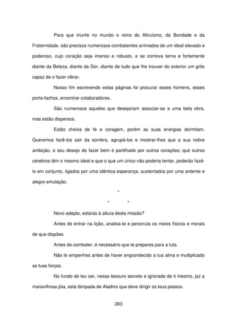 283
Para que triunfe no mundo o reino do Altruísmo, da Bondade e da
Fraternidade, são precisos numerosos combatentes animados de um ideal elevado e
poderoso, cujo coração seja imenso e robusto, e se comova terna e fortemente
diante da Beleza, diante da Dor, diante de tudo que lhe trouxer do exterior um grito
capaz de o fazer vibrar.
Nosso fim escrevendo estas páginas foi procurar esses homens, esses
porta-fachos, encontrar colaboradores.
São numerosos aqueles que desejariam associar-se a uma bela obra,
mas estão dispersos.
Estão cheios de fé e coragem, porém as suas energias dormitam.
Queremos fazê-los sair da sombra, agrupá-los e mostrar-lhes que a sua nobre
ambição, o seu desejo de fazer bem é partilhado por outros corações; que outros
cérebros têm o mesmo ideal e que o que um único não poderia tentar, poderão fazê-
lo em conjunto, ligados por uma idêntica esperança, sustentados por uma ardente e
alegre emulação.
*
* *
Novo adepto, estarás à altura desta missão?
Antes de entrar na lição, analisa-te e perscruta os meios físicos e morais
de que dispões.
Antes de combater, é necessário que te prepares para a luta.
Não te empenhes antes de haver engrandecido a tua alma e multiplicado
as tuas forças.
No fundo de teu ser, nesse tesouro secreto e ignorado de ti mesmo, jaz a
maravilhosa jóia, esta lâmpada de Aladino que deve dirigir os teus passos.
 