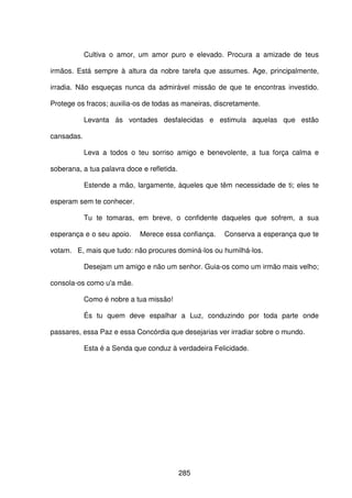 285
Cultiva o amor, um amor puro e elevado. Procura a amizade de teus
irmãos. Está sempre à altura da nobre tarefa que assumes. Age, principalmente,
irradia. Não esqueças nunca da admirável missão de que te encontras investido.
Protege os fracos; auxilia-os de todas as maneiras, discretamente.
Levanta ás vontades desfalecidas e estimula aquelas que estão
cansadas.
Leva a todos o teu sorriso amigo e benevolente, a tua força calma e
soberana, a tua palavra doce e refletida.
Estende a mão, largamente, àqueles que têm necessidade de ti; eles te
esperam sem te conhecer.
Tu te tomaras, em breve, o confidente daqueles que sofrem, a sua
esperança e o seu apoio. Merece essa confiança. Conserva a esperança que te
votam. E, mais que tudo: não procures dominá-los ou humilhá-los.
Desejam um amigo e não um senhor. Guia-os como um irmão mais velho;
consola-os como u'a mãe.
Como é nobre a tua missão!
És tu quem deve espalhar a Luz, conduzindo por toda parte onde
passares, essa Paz e essa Concórdia que desejarias ver irradiar sobre o mundo.
Esta é a Senda que conduz à verdadeira Felicidade.
 