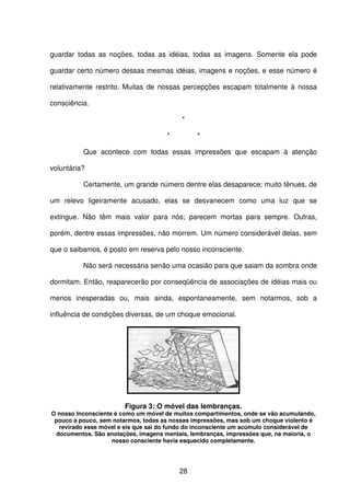 28
guardar todas as noções, todas as idéias, todas as imagens. Somente ela pode
guardar certo número dessas mesmas idéias, imagens e noções, e esse número é
relativamente restrito. Muitas de nossas percepções escapam totalmente à nossa
consciência.
*
* *
Que acontece com todas essas impressões que escapam à atenção
voluntária?
Certamente, um grande número dentre elas desaparece; muito tênues, de
um relevo ligeiramente acusado, elas se desvanecem como uma luz que se
extingue. Não têm mais valor para nós; parecem mortas para sempre. Outras,
porém, dentre essas impressões, não morrem. Um número considerável delas, sem
que o saibamos, é posto em reserva pelo nosso inconsciente.
Não será necessária senão uma ocasião para que saiam da sombra onde
dormitam. Então, reaparecerão por conseqüência de associações de idéias mais ou
menos inesperadas ou, mais ainda, espontaneamente, sem notarmos, sob a
influência de condições diversas, de um choque emocional.
Figura 3: O móvel das lembranças.
O nosso Inconsciente é como um móvel de muitos compartimentos, onde se vão acumulando,
pouco a pouco, sem notarmos, todas as nossas impressões, mas sob um choque violento é
revirado esse móvel e eis que sai do fundo do inconsciente um acúmulo considerável de
documentos. São anotações, imagens mentais, lembranças, impressões que, na maioria, o
nosso consciente havia esquecido completamente.
 
