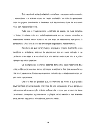 29
Sob o ponto de vista da atividade mental que nos ocupa neste momento,
o inconsciente nos aparece como um móvel subdividido em múltiplas prateleiras,
cheio de papéis, documentos e desenhos que representam todas as anotações
feitas sem nossa consciência.
Tudo isso é freqüentemente empilhado ao acaso, na mais completa
confusão. Um dia ou outro, e o mais freqüentemente sob um impulso imprevisto, o
inconsciente folheia nesse móvel e tira um maço de documentos que passa à
consciência. Então toda a série de lembranças reaparece na nossa memória.
Acreditava-se que haviam fugido; ignorava-se mesmo totalmente a sua
existência e, entretanto, estavam lá; dormitavam em um canto retirado e, se
perderam o seu vigor e a sua vivacidade, não existem menos por isso e açodem
fielmente ao nosso chamado.
Os exemplos são inúmeros, podendo demonstrar esse mecanismo. São
.mesmo tão numerosos que somos obrigados a restringir a lista dos que podíamos
citar aqui, brevemente. Limitar-nos-emos aos mais simples, e ainda passaremos por
eles muito rapidamente.
Cita-se o fato de pessoas que, no momento da morte, a qual parecia
dever ser fatal, em uma situação imprevista de uma sensação de brusco perigo, ou
pelo menos sob uma emoção violenta, sofreram tal choque que, em um clarão de
pensamento, uma parte, algumas vezes longínqua, de sua existência lhes apareceu
em suas mais pequeninas minudências, com viva nitidez.
 