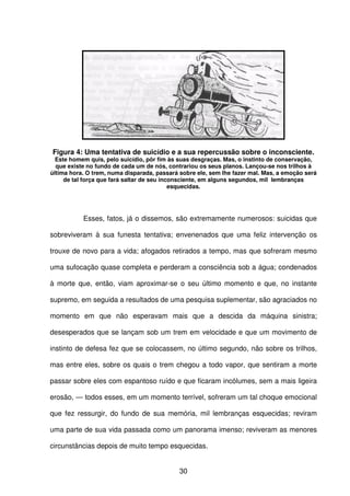 30
Figura 4: Uma tentativa de suicídio e a sua repercussão sobre o inconsciente.
Este homem quis, pelo suicídio, pôr fim às suas desgraças. Mas, o instinto de conservação,
que existe no fundo de cada um de nós, contrariou os seus planos. Lançou-se nos trilhos à
última hora. O trem, numa disparada, passará sobre ele, sem lhe fazer mal. Mas, a emoção será
de tal força que fará saltar de seu inconsciente, em alguns segundos, mil lembranças
esquecidas.
Esses, fatos, já o dissemos, são extremamente numerosos: suicidas que
sobreviveram à sua funesta tentativa; envenenados que uma feliz intervenção os
trouxe de novo para a vida; afogados retirados a tempo, mas que sofreram mesmo
uma sufocação quase completa e perderam a consciência sob a água; condenados
à morte que, então, viam aproximar-se o seu último momento e que, no instante
supremo, em seguida a resultados de uma pesquisa suplementar, são agraciados no
momento em que não esperavam mais que a descida da máquina sinistra;
desesperados que se lançam sob um trem em velocidade e que um movimento de
instinto de defesa fez que se colocassem, no último segundo, não sobre os trilhos,
mas entre eles, sobre os quais o trem chegou a todo vapor, que sentiram a morte
passar sobre eles com espantoso ruído e que ficaram incólumes, sem a mais ligeira
erosão, — todos esses, em um momento terrível, sofreram um tal choque emocional
que fez ressurgir, do fundo de sua memória, mil lembranças esquecidas; reviram
uma parte de sua vida passada como um panorama imenso; reviveram as menores
circunstâncias depois de muito tempo esquecidas.
 