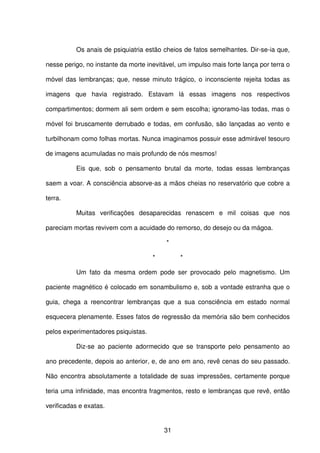 31
Os anais de psiquiatria estão cheios de fatos semelhantes. Dir-se-ia que,
nesse perigo, no instante da morte inevitável, um impulso mais forte lança por terra o
móvel das lembranças; que, nesse minuto trágico, o inconsciente rejeita todas as
imagens que havia registrado. Estavam lá essas imagens nos respectivos
compartimentos; dormem ali sem ordem e sem escolha; ignoramo-las todas, mas o
móvel foi bruscamente derrubado e todas, em confusão, são lançadas ao vento e
turbilhonam como folhas mortas. Nunca imaginamos possuir esse admirável tesouro
de imagens acumuladas no mais profundo de nós mesmos!
Eis que, sob o pensamento brutal da morte, todas essas lembranças
saem a voar. A consciência absorve-as a mãos cheias no reservatório que cobre a
terra.
Muitas verificações desaparecidas renascem e mil coisas que nos
pareciam mortas revivem com a acuidade do remorso, do desejo ou da mágoa.
*
* *
Um fato da mesma ordem pode ser provocado pelo magnetismo. Um
paciente magnético é colocado em sonambulismo e, sob a vontade estranha que o
guia, chega a reencontrar lembranças que a sua consciência em estado normal
esquecera plenamente. Esses fatos de regressão da memória são bem conhecidos
pelos experimentadores psiquistas.
Diz-se ao paciente adormecido que se transporte pelo pensamento ao
ano precedente, depois ao anterior, e, de ano em ano, revê cenas do seu passado.
Não encontra absolutamente a totalidade de suas impressões, certamente porque
teria uma infinidade, mas encontra fragmentos, resto e lembranças que revê, então
verificadas e exatas.
 