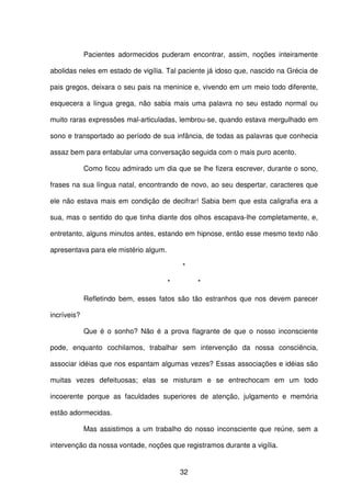 32
Pacientes adormecidos puderam encontrar, assim, noções inteiramente
abolidas neles em estado de vigília. Tal paciente já idoso que, nascido na Grécia de
pais gregos, deixara o seu pais na meninice e, vivendo em um meio todo diferente,
esquecera a língua grega, não sabia mais uma palavra no seu estado normal ou
muito raras expressões mal-articuladas, lembrou-se, quando estava mergulhado em
sono e transportado ao período de sua infância, de todas as palavras que conhecia
assaz bem para entabular uma conversação seguida com o mais puro acento.
Como ficou admirado um dia que se lhe fizera escrever, durante o sono,
frases na sua língua natal, encontrando de novo, ao seu despertar, caracteres que
ele não estava mais em condição de decifrar! Sabia bem que esta caligrafia era a
sua, mas o sentido do que tinha diante dos olhos escapava-lhe completamente, e,
entretanto, alguns minutos antes, estando em hipnose, então esse mesmo texto não
apresentava para ele mistério algum.
*
* *
Refletindo bem, esses fatos são tão estranhos que nos devem parecer
incríveis?
Que é o sonho? Não é a prova flagrante de que o nosso inconsciente
pode, enquanto cochilamos, trabalhar sem intervenção da nossa consciência,
associar idéias que nos espantam algumas vezes? Essas associações e idéias são
muitas vezes defeituosas; elas se misturam e se entrechocam em um todo
incoerente porque as faculdades superiores de atenção, julgamento e memória
estão adormecidas.
Mas assistimos a um trabalho do nosso inconsciente que reúne, sem a
intervenção da nossa vontade, noções que registramos durante a vigília.
 