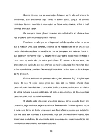 33
Quando dizemos que as associações feitas em sonho são ordinariamente
incoerentes, não encaramos aqui senão o sonho banal, porque há sonhos
proféticos, lúcidos; mas isto é uma ordem de fatos muito elevada, sobre a qual
teremos ainda que voltar.
Os exemplos desse gênero poderiam ser multiplicados ao infinito e isso
nos arrastaria além dos limites que nos fixamos.
Entretanto, aquele que se entrega ao ideal de espalhar sobre os seres
que o rodeiam uma ação benéfica, encontra-se na necessidade de ter uma noção
muito nítida dessas duas personalidades que se justapõem em todo ser humano,
que coabitam no mesmo corpo. O adepto deverá agir sobre essas duas entidades e
cada uma necessita de processos particulares. É mesmo o inconsciente, tão
profundamente ignorado, que nos oferece os maiores recursos. Se insistimos aqui
sobre esses fatos é para bem fixar no espírito do leitor os dois terrenos de ação que
se lhe oferecem.
Quando estamos em presença de alguém, devemos logo imaginar que
diante de nós há neste corpo único que está sob os nossos olhares duas
personalidades bem distintas: o consciente e o inconsciente; o diretor e o subdiretor
da usina humana. A ação psicológica, tal como a concebemos, se dirige às duas
personalidades, mas de maneira diferente.
O adepto pode influenciar uma delas apenas, como se pode dirigir, em
uma usina, seja ao diretor, seja ao subdiretor. Pode também fazê-las agir uma sobre
a outra, seja dando ao diretor uma ordem que deverá fazer executar pelo subdiretor
que lhe deve ser submisso e subordinado, seja por um mecanismo inverso, que
encarregue o subdiretor de uma missão para o seu superior, essa missão tendo por
fim melhorar o rendimento do trabalho cotidiano.
 