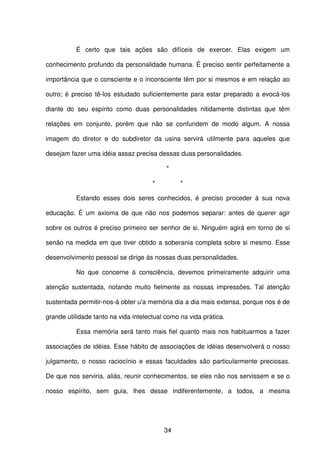 34
É certo que tais ações são difíceis de exercer. Elas exigem um
conhecimento profundo da personalidade humana. É preciso sentir perfeitamente a
importância que o consciente e o inconsciente têm por si mesmos e em relação ao
outro; é preciso tê-los estudado suficientemente para estar preparado a evocá-los
diante do seu espírito como duas personalidades nitidamente distintas que têm
relações em conjunto, porém que não se confundem de modo algum. A nossa
imagem do diretor e do subdiretor da usina servirá utilmente para aqueles que
desejam fazer uma idéia assaz precisa dessas duas personalidades.
*
* *
Estando esses dois seres conhecidos, é preciso proceder à sua nova
educação. É um axioma de que não nos podemos separar: antes de querer agir
sobre os outros é preciso primeiro ser senhor de si. Ninguém agirá em torno de si
senão na medida em que tiver obtido a soberania completa sobre si mesmo. Esse
desenvolvimento pessoal se dirige às nossas duas personalidades.
No que concerne à consciência, devemos primeiramente adquirir uma
atenção sustentada, notando muito fielmente as nossas impressões. Tal atenção
sustentada permitir-nos-á obter u'a memória dia a dia mais extensa, porque nos é de
grande utilidade tanto na vida intelectual como na vida prática.
Essa memória será tanto mais fiel quanto mais nos habituarmos a fazer
associações de idéias. Esse hábito de associações de idéias desenvolverá o nosso
julgamento, o nosso raciocínio e essas faculdades são particularmente preciosas.
De que nos serviria, aliás, reunir conhecimentos, se eles não nos servissem e se o
nosso espírito, sem guia, lhes desse indiferentemente, a todos, a mesma
 