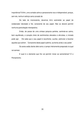 35
importância? Enfim, uma vontade calma e perseverante nos e indispensável, porque,
sem ela, nenhum esforço seria coroado de
Do lado do inconsciente, devemos tê-lo submetido ao papel de
colaborador devotado e fiel, consciente de seu papel. Não se deverá permitir
nenhuma perturbação intempestiva.
Então, de posse de uma síntese psíquica perfeita, sentindo-se calmo,
bem equilibrado, o coração cheio de sentimentos elevados e altruístas, o iniciado
pode agir. Ele sabe que o seu papel é reconfortar, auxiliar, estimular e levantar
aqueles que sofrem. Consciente deste papel sublime, aumenta ainda o seu poder
Os seres estão diante dele como o campo inteiramente preparado no qual
vai semear.
E qual é o elemento que lhe vai permitir iniciar as sementeiras? É o
Pensamento.
 