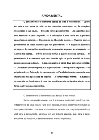 36
A VIDA MENTAL
O pensamento é o elemento básico de toda a vida mental. — Opera
em nós e em torno de nós. — As correntes superiores. — As atrações
misteriosas e sua causa. — De onde vem o pensamento? — As sugestões que
nos assaltam a cada segundo. — A educação é uma série de sugestões
apropriadas à criança. — O problema da liberdade mental. — Vivemos com. o
pensamento de todos aqueles que nos precederam. — A sugestão poderosa
da raça. — As maravilhas arquiteturais e o que elas sugerem ao observador. —
A alma das pedras. — O livro que nos instrui, o quadro que nos comove. — O
pensamento é o elemento que nos permite agir na parte mental de todos
aqueles que nos rodeiam. — A ação sugestiva e como deve ser compreendida.
— Qualidades que deve possuir o sugestionador. — O equilíbrio orgânico. — O
autodomínio. — Educação do pensamento. — Papel da atenção voluntária; sua
importância nas operações do espírito. — A concentração mental. — Educação
da vontade. — O otimismo é uma das qualidades do verdadeiro adepto. — A
força atrativa dos pensamentos.
O pensamento é o elemento básico de toda a vida mental.
Vimos, estudando o corpo, que é animado e sustentado pela força vital,
independente de seus órgãos. Para o ser psíquico, do qual acabamos de estudar as
duas personalidades, consciente e inconsciente, veremos que o equivalente da força
vital será o pensamento. Veremos, em um próximo capítulo, que, para a parte
emocional do nosso ser, o sentimento tem a mesma importância.
 
