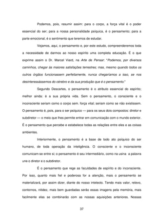 37
Podemos, pois, resumir assim: para o corpo, a força vital é o poder
essencial do ser; para a nossa personalidade psíquica, é o pensamento; para a
parte emocional, é o sentimento que teremos de estudar.
Vejamos, aqui, o pensamento e, por este estudo, compreenderemos toda
a necessidade de darmos ao nosso espírito uma completa educação. É o que
exprime assim o Dr. Marcel Viard, na Arte de Pensar: "Podemos, por diversos
caminhos, chegar às maiores satisfações terrestres; mas, mesmo quando todos os
outros órgãos funcionassem perfeitamente, nunca chegaríamos a isso, se nos
desinteressássemos do cérebro e da sua produção que é o pensamento."
Segundo Descartes, o pensamento é o atributo essencial do espírito;
melhor ainda: é a sua própria vida. Sem o pensamento, o consciente e o
inconsciente seriam como o corpo sem. força vital; seriam como se não existissem.
O pensamento é, pois, para o ser psíquico — para os seus dois compostos: diretor e
subdiretor — o meio que lhes permite entrar em comunicação com o mundo exterior.
É o pensamento que percebe e estabelece todas as relações entre eles e as coisas
ambientes.
Interiormente, o pensamento é a base de todo ato psíquico do ser
humano, de toda operação da inteligência. O consciente e o inconsciente
comunicam-se entre si; o pensamento é seu intermediário, como na usina a palavra
une o diretor e o subdiretor.
É o pensamento que rege as faculdades de espírito e do inconsciente.
Por isso, quanto mais fiel e poderosa for a atenção, mais o pensamento se
materializará, por assim dizer, diante do nosso intelecto. Tendo mais valor, relevo,
contornos, nitidez, mais bem guardadas serão essas imagens pela memória, mais
facilmente elas se combinarão com as nossas aquisições anteriores. Nossas
 