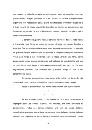 38
associações de idéias far-se-ão tanto melhor quanto todas as anotações que foram
postas de lado estejam presentes ao nosso espírito no instante em que o nosso
julgamento tiver necessidade delas, quanto mais facilidade tivermos de evocá-las. E
a força mesma do nosso julgamento dependerá do número de pensamentos que
houvermos registrado, de sua colocação em reserva, segundo um plano lógico,
maduramente refletido.
O pensamento, porém, não age somente no interior de nós. Pode irradiar
e transportar para longe do corpo os nossos desejos, as nossas decisões e
emoções. Que se manifeste diretamente sob a forma de pensamentos ou que seja,
de qualquer maneira, materializado por palavras, é sempre o nosso pensamento que
levará para longe o que decidimos. Mais a nossa vontade seja forte, calma,
perseverante e mais o nosso pensamento terá facilidade de se exteriorizar sob uma
ou outra forma; mais longe e mais poderosamente agirá em torno de nós; mais
seguramente penetrará nos cérebros que queremos atingir — com o seu
consentimento ou não.
Os nossos pensamentos impor-se-ão tanto melhor em torno de nós,
quanto serão mais precisos, mais nítidos; quanto mais tiverem relevo e vigor.
Todos os problemas da vida mental se relacionam com o pensamento.
*
* *
Se nos é dado, porém, poder exteriorizar os nossos pensamentos e
impregnar deles os outros, vivemos, nós mesmos, em uma atmosfera de
pensamentos. Todos nós somos solidários uns com os outros. Estamos
mergulhados no mesmo elemento de pensamento como todas as plantas, todos os
animais; tudo o que vive na terra é banhado na mesma harmonia universal. Quando
 