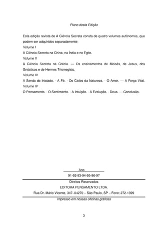 3
Plano desta Edição
Esta edição revista de A Ciência Secreta consta de quatro volumes autônomos, que
podem ser adquiridos separadamente:
Volume I
A Ciência Secreta na China, na Índia e no Egito.
Volume II
A Ciência Secreta na Grécia. — Os ensinamentos de Moisés, de Jesus, dos
Gnósticos e de Hermes Trismegisto.
Volume III
A Senda do Iniciado. - A Fé. - Os Ciclos da Natureza. - O Amor. — A Força Vital.
Volume IV
O Pensamento. - O Sentimento. - A Intuição. - A Evolução. - Deus. — Conclusão.
Ano___________
91-92-93-94-95-96-97
Direitos Reservados
EDITORA PENSAMENTO LTDA.
Rua Dr. Mário Vicente, 347–04270 – São Paulo, SP – Fone: 272-1399
Impresso em nossas oficinas gráficas
 