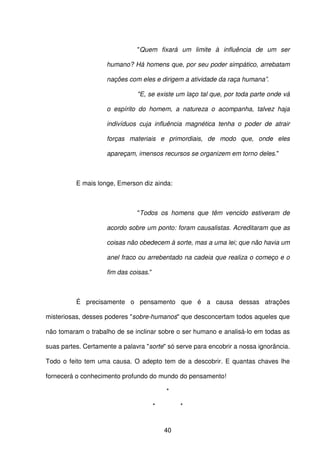40
"Quem fixará um limite à influência de um ser
humano? Há homens que, por seu poder simpático, arrebatam
nações com eles e dirigem a atividade da raça humana”.
"E, se existe um laço tal que, por toda parte onde vá
o espírito do homem, a natureza o acompanha, talvez haja
indivíduos cuja influência magnética tenha o poder de atrair
forças materiais e primordiais, de modo que, onde eles
apareçam, imensos recursos se organizem em torno deles."
E mais longe, Emerson diz ainda:
"Todos os homens que têm vencido estiveram de
acordo sobre um ponto: foram causalistas. Acreditaram que as
coisas não obedecem à sorte, mas a uma lei; que não havia um
anel fraco ou arrebentado na cadeia que realiza o começo e o
fim das coisas."
É precisamente o pensamento que é a causa dessas atrações
misteriosas, desses poderes "sobre-humanos" que desconcertam todos aqueles que
não tomaram o trabalho de se inclinar sobre o ser humano e analisá-lo em todas as
suas partes. Certamente a palavra "sorte" só serve para encobrir a nossa ignorância.
Todo o feito tem uma causa. O adepto tem de a descobrir. E quantas chaves lhe
fornecerá o conhecimento profundo do mundo do pensamento!
*
* *
 