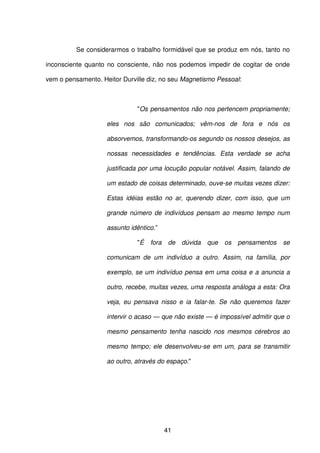 41
Se considerarmos o trabalho formidável que se produz em nós, tanto no
inconsciente quanto no consciente, não nos podemos impedir de cogitar de onde
vem o pensamento. Heitor Durville diz, no seu Magnetismo Pessoal:
"Os pensamentos não nos pertencem propriamente;
eles nos são comunicados; vêm-nos de fora e nós os
absorvemos, transformando-os segundo os nossos desejos, as
nossas necessidades e tendências. Esta verdade se acha
justificada por uma locução popular notável. Assim, falando de
um estado de coisas determinado, ouve-se muitas vezes dizer:
Estas idéias estão no ar, querendo dizer, com isso, que um
grande número de indivíduos pensam ao mesmo tempo num
assunto idêntico.”
"É fora de dúvida que os pensamentos se
comunicam de um indivíduo a outro. Assim, na família, por
exemplo, se um indivíduo pensa em uma coisa e a anuncia a
outro, recebe, muitas vezes, uma resposta análoga a esta: Ora
veja, eu pensava nisso e ia falar-te. Se não queremos fazer
intervir o acaso — que não existe — é impossível admitir que o
mesmo pensamento tenha nascido nos mesmos cérebros ao
mesmo tempo; ele desenvolveu-se em um, para se transmitir
ao outro, através do espaço."
 