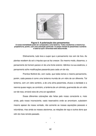 42
Figura 5: A polarização dos pensamentos
A nossa mentalidade pode ser comparada a uma lanterna. Todos recebemos a mesma luz;
projetamo-la, porém, com uma coloração particular. O campo mental do pessimista é sombrio
e toda luz que o atravessa está obscurecida.
Efetivamente, tudo leva a supor que o pensamento nos vem de fora. As
plantas recebem do sol o impulso que as faz crescer. Do mesmo modo, dissemos, o
pensamento do homem parece vir de uma fonte exterior. Idêntico na sua essência, o
pensamento sofre modificações passando para cada um de nós.
Prentice Mulford diz, com razão, que todos temos o mesmo pensamento,
porém, cada pessoa é como uma lanterna munida de um vidro de cor diferente. Tal
lanterna, com um vidro sombrio, a de uma alma pessimista, ofusca a claridade e a
reenvia quase negra; ao contrário, a lanterna de um otimista, guarnecida de um vidro
cor-de-rosa, enviará raios de uma cor agradável.
Essas diferentes colorações são feitas pelo nosso consciente e, mais
ainda, pelo nosso inconsciente, vasto reservatório onde se amontoam, subsistem
mesmo apesar da nossa vontade, não somente as nossas aquisições pessoais e
voluntárias, mas ainda os nossos atavismos, as relações de raça e outros dons que
vêm do mais remoto passado.
*
* *
 