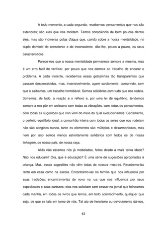 43
A todo momento, a cada segundo, recebemos pensamentos que nos são
exteriores; são eles que nos moldam. Temos consciência de bem poucos dentre
eles, mas são inúmeras gotas d'água que, caindo sobre a nossa mentalidade, no
duplo domínio do consciente e do inconsciente, dão-lhe, pouco a pouco, os seus
característicos.
Parece-nos que a nossa mentalidade permanece sempre a mesma, mas
é um erro fácil de verificar, por pouco que nos dermos ao trabalho de encarar o
problema. A cada instante, recebemos essas gotazinhas tão transparentes que
passam despercebidas, mas, insensivelmente, agem surdamente, cumprindo, sem
que o saibamos, um trabalho formidável. Somos solidários com tudo que nos rodeia.
Sofremos, de tudo, a reação e o reflexo e, por uma lei de equilíbrio, tendemos
sempre a nos pôr em uníssono com todas as vibrações, com todos os pensamentos,
com todas as sugestões que non vêm do meio do qual evolucionamos. Certamente,
o perfeito equilíbrio ideal, a comunhão inteira com todos os seres que nos rodeiam
não são atingidos nunca, tanto os elementos são múltiplos e desarmoniosos, mas
nem por isso somos menos estreitamente solidários com todos os de nossa
linhagem, de nosso país, de nossa raça.
Aliás não estamos nós já modelados, feitos desde a mais tenra idade?
Não nos educam? Ora, que é educação? É uma série de sugestões apropriadas à
criança. Mas, essas sugestões não vêm todas de nossos mestres. Recebemo-las
tanto em casa como na escola. Encontramo-las na família que nos influencia por
suas tradições; encontramo-las de novo na rua que nos influencia por seus
espetáculos e seus cartazes; elas nos solicitam sem cessar no jornal que folheamos
cada manhã, em todos os livros que lemos, em todo acontecimento, qualquer que
seja, de que se fala em torno de nós. Tal ato de heroísmo ou devotamento dá-nos,
 