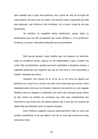 45
fazer ressaltar aqui a ação toda poderosa, sob o ponto de vista da formação de
nosso espírito, de tudo o que nos rodeia, não teríamos razão, imaginando que toda
essa aquisição, cuja influência é tão formidável, nos é nociva. Longe de nós este
pensamento.
Ao contrário, as sugestões felizes predominam, porque todos ou
pensamentos que nos vêm já passaram por muitos cérebros e aí se purificaram.
Herdamos, ao nascer, todo esforço daqueles que nos precederam.
*
* *
Bem poucos pensam nesse trabalho que nos preparou os caminhos.
Cada um acredita-se senhor, julga-se um ser independente e apto a mandar nos
outros. São, principalmente, aqueles que foram submetidos a disciplinas severas, a
sugestões poderosas que Imaginam que são os mais livres e mais autorizados a
impedir a liberdade dos outros!
Aceitaram sem discutir tal ou tal fé, tal ou tal forma de espírito que
partilham com o que foi ou é ainda o seu meio; foram feitos pelo que ouviram; foram
modelados pelos livros que os formaram; beberam uma doutrina ou uma negação
filosófica, moral ou religiosa e a defendem com tanto mais interesse quanto menos
se dão mesmo ao trabalho de reconhecer que todo esse madeiramento que
levantaram e que tomam por seu palácio pessoal não é mais que um conjunto de
idéias feitas que defendem como um dogma intangível.
Essa influência sugestiva acusa-se particularmente nítida no curso dos
estudos universitários. É ele que dotará o ser de um vinco que conservará muitas
vezes até a morte.
 