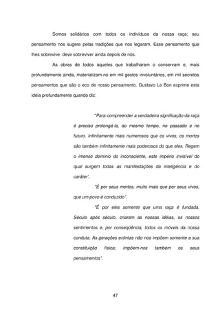 47
Somos solidários com todos os indivíduos da nossa raça; seu
pensamento nos sugere pelas tradições que nos legaram. Esse pensamento que
lhes sobrevive deve sobreviver ainda depois de nós.
As obras de todos aqueles que trabalharam o conservam e, mais
profundamente ainda, materializam-no em mil gestos involuntários, em mil secretos
pensamentos que são o eco de nosso pensamento. Gustavo Le Bon exprime esta
idéia profundamente quando diz:
"Para compreender a verdadeira significação da raça
é preciso prolongá-la, ao mesmo tempo, no passado e no
futuro. Infinitamente mais numerosos que os vivos, os mortos
são também infinitamente mais poderosos do que eles. Regem
o imenso domínio do inconsciente, este império invisível do
qual surgem todas as manifestações da inteligência e do
caráter’.
"É por seus mortos, muito mais que por seus vivos,
que um povo é conduzido”.
"É por eles somente que uma raça é fundada.
Século após século, criaram as nossas idéias, os nossos
sentimentos e, por conseqüência, todos os móveis da nossa
conduta. As gerações extintas não nos impõem somente a sua
constituição física; impõem-nos também os seus
pensamentos”.
 