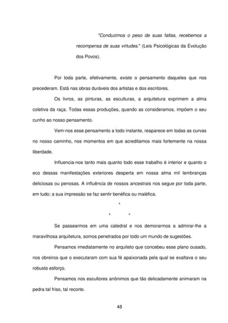 48
"Conduzimos o peso de suas faltas, recebemos a
recompensa de suas virtudes." (Leis Psicológicas da Evolução
dos Povos).
Por toda parte, efetivamente, existe o pensamento daqueles que nos
precederam. Está nas obras duráveis dos artistas e dos escritores.
Os livros, as pinturas, as esculturas, a arquitetura exprimem a alma
coletiva da raça. Todas essas produções, quando as consideramos, impõem o seu
cunho ao nosso pensamento.
Vem-nos esse pensamento a todo instante, reaparece em todas as curvas
no nosso caminho, nos momentos em que acreditamos mais fortemente na nossa
liberdade.
Influencia-nos tanto mais quanto todo esse trabalho é interior e quanto o
eco dessas manifestações exteriores desperta em nossa alma mil lembranças
deliciosas ou penosas. A influência de nossos ancestrais nos segue por toda parte,
em tudo; a sua impressão se faz sentir benéfica ou maléfica.
*
* *
Se passearmos em uma catedral e nos demorarmos a admirar-lhe a
maravilhosa arquitetura, somos penetrados por todo um mundo de sugestões.
Pensamos imediatamente no arquiteto que concebeu esse plano ousado,
nos obreiros que o executaram com sua fé apaixonada pela qual se exaltava o seu
robusto esforço.
Pensamos nos escultores anônimos que tão delicadamente animaram na
pedra tal friso, tal recorte.
 