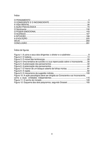 4
Índice
O PENSAMENTO .......................................................................................................5
O CONSCIENTE E O INCONSCIENTE....................................................................10
A VIDA MENTAL.......................................................................................................36
A AÇÃO PSICOLÓGICA ...........................................................................................70
O Sentimento ..........................................................................................................130
O PODER EMOCIONAL .........................................................................................143
O SILÊNCIO............................................................................................................167
A INTUIÇÃO............................................................................................................188
A EVOLUÇÃO.........................................................................................................225
DEUS ......................................................................................................................260
CONCLUSÃO..........................................................................................................281
Índice de figuras
Figura 1: A usina e seus dois dirigentes: o diretor e o subdiretor................................8
Figura 2: O lceberg....................................................................................................13
Figura 3: O móvel das lembranças............................................................................28
Figura 4: Uma tentativa de suicídio e a sua repercussão sobre o inconsciente........30
Figura 5: A polarização dos pensamentos ................................................................42
Figura 6: A polarização dos pensamentos. ...............................................................44
Figura 7: O interior de um bosque coberto de folhas mortas. ...................................81
Figura 8: A rajada......................................................................................................82
Figura 9: O mecanismo da sugestão indireta..........................................................100
Figura 10: A ação psicológica deve ser dirigida ao Consciente e ao Inconsciente,
como a duas entidades independentes..............................................................115
Figura 11: O sonho do iniciado................................................................................128
Figura 12: Esquema dos dois psiquismos, segundo Grasset..................................193
 