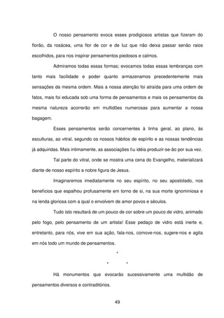 49
O nosso pensamento evoca esses prodigiosos artistas que fizeram do
florão, da rosácea, uma flor de cor e de luz que não deixa passar senão raios
escolhidos, para nos inspirar pensamentos piedosos e calmos.
Admiramos todas essas formas; evocamos todas essas lembranças com
tanto mais facilidade e poder quanto armazenamos precedentemente mais
sensações da mesma ordem. Mais a nossa atenção foi atraída para uma ordem de
fatos, mais foi educada sob uma forma de pensamentos e mais os pensamentos da
mesma natureza acorrerão em multidões numerosas para aumentar a nossa
bagagem.
Esses pensamentos serão concernentes à linha geral, ao plano, às
esculturas, ao vitral, segundo os nossos hábitos de espírito e as nossas tendências
já adquiridas. Mais intimamente, as associações tu idéia produzir-se-ão por sua vez.
Tal parte do vitral, onde se mostra uma cena do Evangelho, materializará
diante de nosso espírito a nobre figura de Jesus.
Imaginaremos imediatamente no seu espírito, no seu apostolado, nos
benefícios que espalhou profusamente em torno de si, na sua morte ignominiosa e
na lenda gloriosa com a qual o envolvem de amor povos e séculos.
Tudo isto resultará de um pouco de cor sobre um pouco de vidro, animado
pelo fogo, pelo pensamento de um artista! Esse pedaço de vidro está inerte e,
entretanto, para nós, vive em sua ação, fala-nos, comove-nos, sugere-nos e agita
em nós todo um mundo de pensamentos.
*
* *
Há monumentos que evocarão sucessivamente uma multidão de
pensamentos diversos e contraditórios.
 