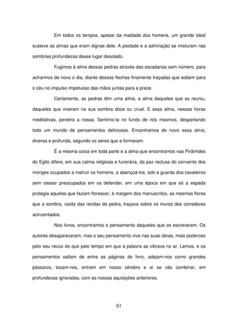 51
Em todos os tempos, apesar da maldade dos homens, um grande ideal
susteve as almas que eram dignas dele. A piedade e a admiração se misturam nas
sombrias profundezas desse lugar desolado.
Fugimos à alma dessas pedras através das escadarias sem número, para
acharmos de novo o dia, diante dessas flechas finamente traçadas que sobem para
o céu no impulso impetuoso das mãos juntas para a prece.
Certamente, as pedras têm uma alma, a alma daqueles que as reuniu,
daqueles que viveram na sua sombra doce ou cruel. E essa alma, nessas horas
meditativas, penetra a nossa. Sentimo-la no fundo de nós mesmos, despertando
todo um mundo de pensamentos deliciosos. Encontramos de novo essa alma,
diversa e profunda, segundo os seres que a formaram.
É a mesma coisa em toda parte e a alma que encontramos nas Pirâmides
do Egito difere, em sua calma religiosa e funerária, da paz reclusa do convento dos
monges ocupados a instruir os homens, a abençoá-los, sob a guarda dos cavaleiros
sem cessar preocupados em os defender, em uma época em que só a espada
protegia aqueles que faziam florescer, à margem dos manuscritos, as mesmas flores
que a sombra, caída das rendas de pedra, traçava sobre os muros dos corredores
acinzentados.
Nos livros, encontramos o pensamento daqueles que os escreveram. Os
autores desapareceram, mas o seu pensamento vive nas suas obras, mais poderoso
pelo seu recuo do que pelo tempo em que a palavra as vibrava no ar. Lemos, e os
pensamentos saltam de entre as páginas do livro, adejam-nos como grandes
pássaros, tocam-nos, entram em nosso cérebro e aí se vão combinar, em
profundezas ignoradas, com as nossas aquisições anteriores.
 