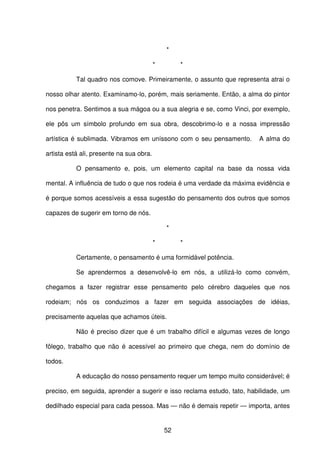 52
*
* *
Tal quadro nos comove. Primeiramente, o assunto que representa atrai o
nosso olhar atento. Examinamo-lo, porém, mais seriamente. Então, a alma do pintor
nos penetra. Sentimos a sua mágoa ou a sua alegria e se, como Vinci, por exemplo,
ele pôs um símbolo profundo em sua obra, descobrimo-lo e a nossa impressão
artística é sublimada. Vibramos em uníssono com o seu pensamento. A alma do
artista está ali, presente na sua obra.
O pensamento e, pois, um elemento capital na base da nossa vida
mental. A influência de tudo o que nos rodeia é uma verdade da máxima evidência e
é porque somos acessíveis a essa sugestão do pensamento dos outros que somos
capazes de sugerir em torno de nós.
*
* *
Certamente, o pensamento é uma formidável potência.
Se aprendermos a desenvolvê-lo em nós, a utilizá-lo como convém,
chegamos a fazer registrar esse pensamento pelo cérebro daqueles que nos
rodeiam; nós os conduzimos a fazer em seguida associações de idéias,
precisamente aquelas que achamos úteis.
Não é preciso dizer que é um trabalho difícil e algumas vezes de longo
fôlego, trabalho que não é acessível ao primeiro que chega, nem do domínio de
todos.
A educação do nosso pensamento requer um tempo muito considerável; é
preciso, em seguida, aprender a sugerir e isso reclama estudo, tato, habilidade, um
dedilhado especial para cada pessoa. Mas — não é demais repetir — importa, antes
 